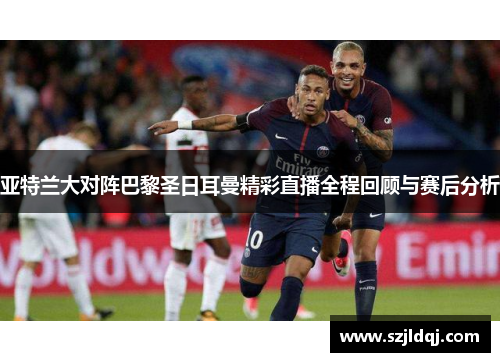 亚特兰大对阵巴黎圣日耳曼精彩直播全程回顾与赛后分析