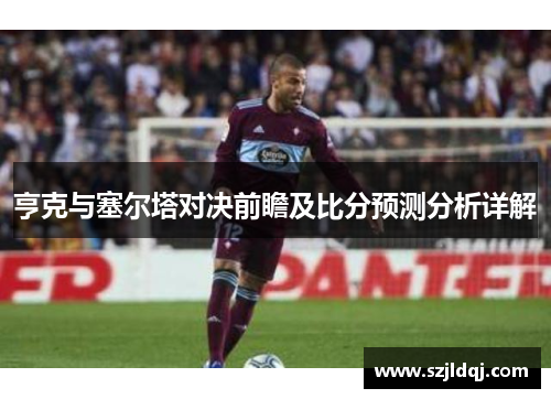 亨克与塞尔塔对决前瞻及比分预测分析详解