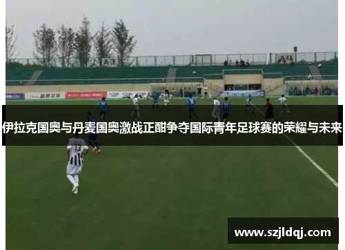 伊拉克国奥与丹麦国奥激战正酣争夺国际青年足球赛的荣耀与未来